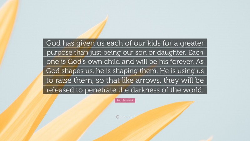 Ruth Schwenk Quote: “God has given us each of our kids for a greater purpose than just being our son or daughter. Each one is God’s own child and will be his forever. As God shapes us, he is shaping them. He is using us to raise them, so that like arrows, they will be released to penetrate the darkness of the world.”
