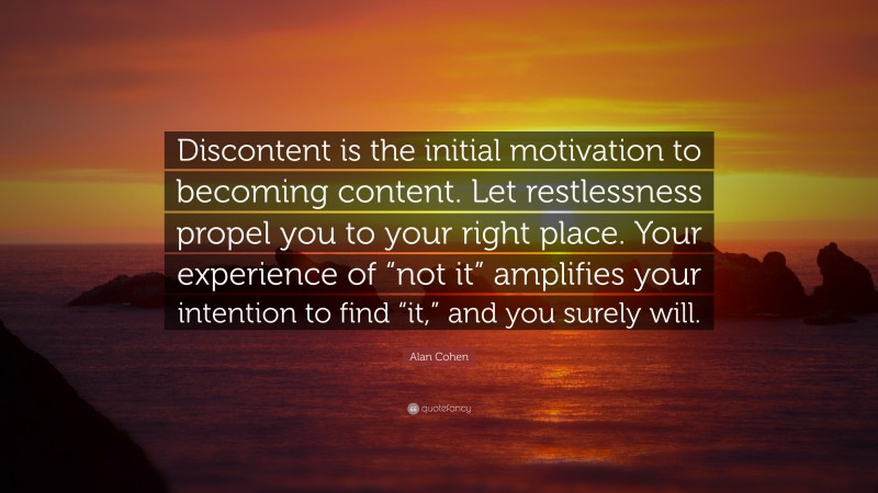 Alan Cohen Quote: “Discontent is the initial motivation to becoming content. Let restlessness propel you to your right place. Your experience of “not it” amplifies your intention to find “it,” and you surely will.”