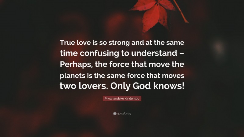 Mwanandeke Kindembo Quote: “True love is so strong and at the same time confusing to understand – Perhaps, the force that move the planets is the same force that moves two lovers. Only God knows!”