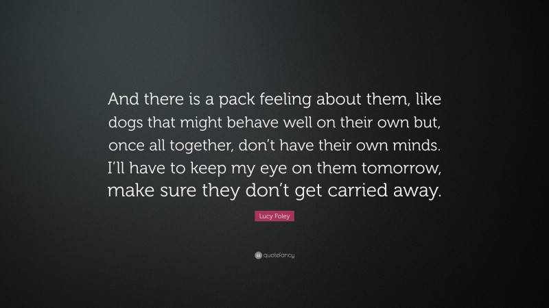 Lucy Foley Quote: “And there is a pack feeling about them, like dogs that might behave well on their own but, once all together, don’t have their own minds. I’ll have to keep my eye on them tomorrow, make sure they don’t get carried away.”