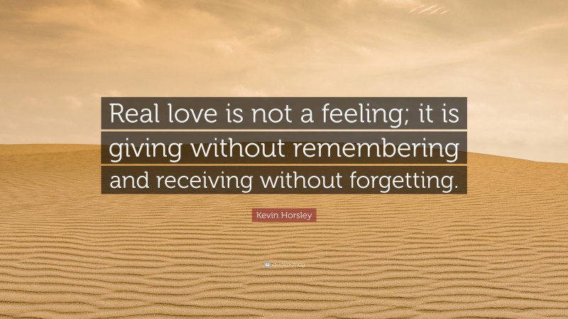 Kevin Horsley Quote: “Real love is not a feeling; it is giving without remembering and receiving without forgetting.”