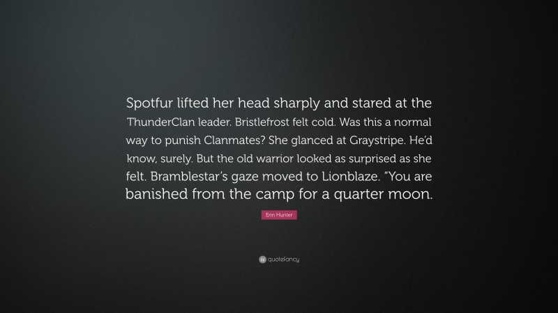 Erin Hunter Quote: “Spotfur lifted her head sharply and stared at the ThunderClan leader. Bristlefrost felt cold. Was this a normal way to punish Clanmates? She glanced at Graystripe. He’d know, surely. But the old warrior looked as surprised as she felt. Bramblestar’s gaze moved to Lionblaze. “You are banished from the camp for a quarter moon.”