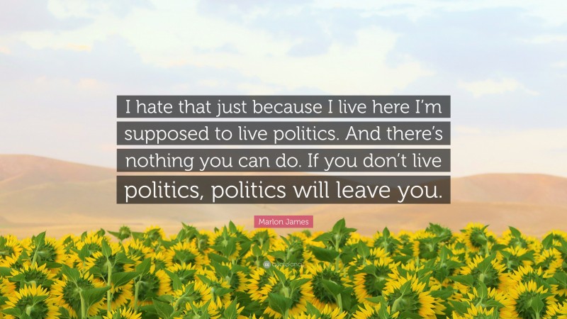 Marlon James Quote: “I hate that just because I live here I’m supposed to live politics. And there’s nothing you can do. If you don’t live politics, politics will leave you.”