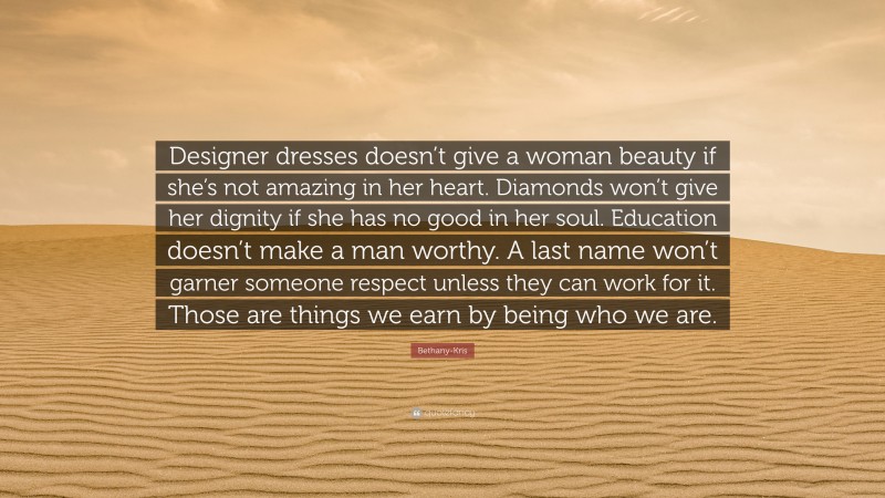 Bethany-Kris Quote: “Designer dresses doesn’t give a woman beauty if she’s not amazing in her heart. Diamonds won’t give her dignity if she has no good in her soul. Education doesn’t make a man worthy. A last name won’t garner someone respect unless they can work for it. Those are things we earn by being who we are.”