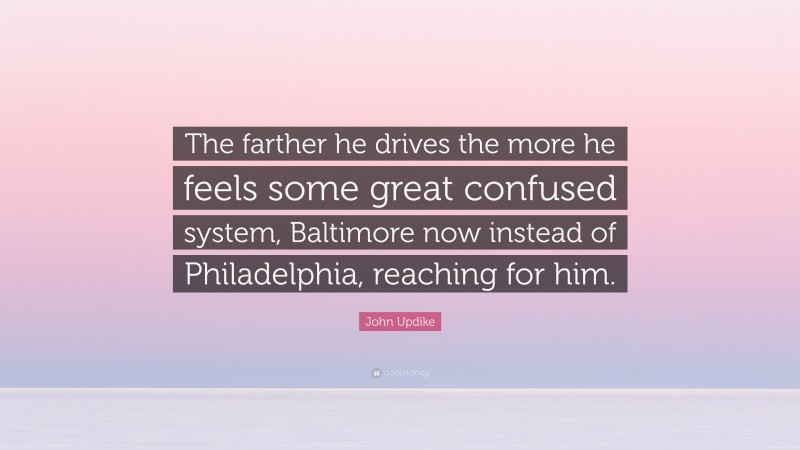 John Updike Quote: “The farther he drives the more he feels some great confused system, Baltimore now instead of Philadelphia, reaching for him.”