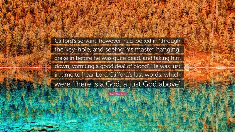 Lucy Worsley Quote: “Clifford’s servant, however, had looked in ‘through the key-hole, and seeing his master hanging, brake in before he was quite dead, and taking him down, vomiting a good deal of blood’. He was just in time to hear Lord Clifford’s last words, which were ‘there is a God, a just God above’.”