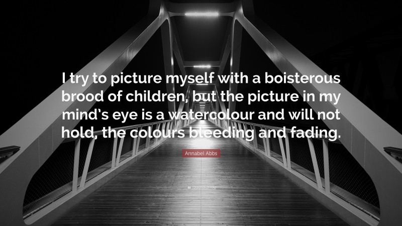 Annabel Abbs Quote: “I try to picture myself with a boisterous brood of children, but the picture in my mind’s eye is a watercolour and will not hold, the colours bleeding and fading.”
