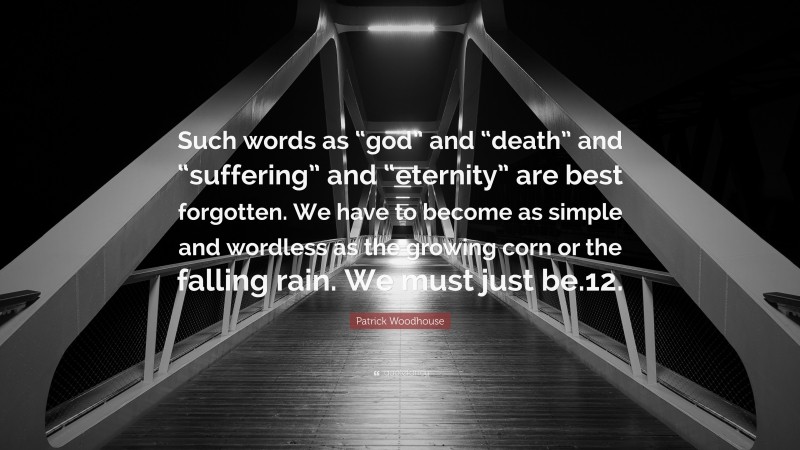 Patrick Woodhouse Quote: “Such words as “god” and “death” and “suffering” and “eternity” are best forgotten. We have to become as simple and wordless as the growing corn or the falling rain. We must just be.12.”