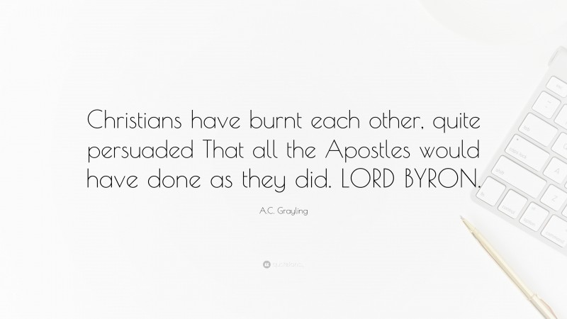 A.C. Grayling Quote: “Christians have burnt each other, quite persuaded That all the Apostles would have done as they did. LORD BYRON.”