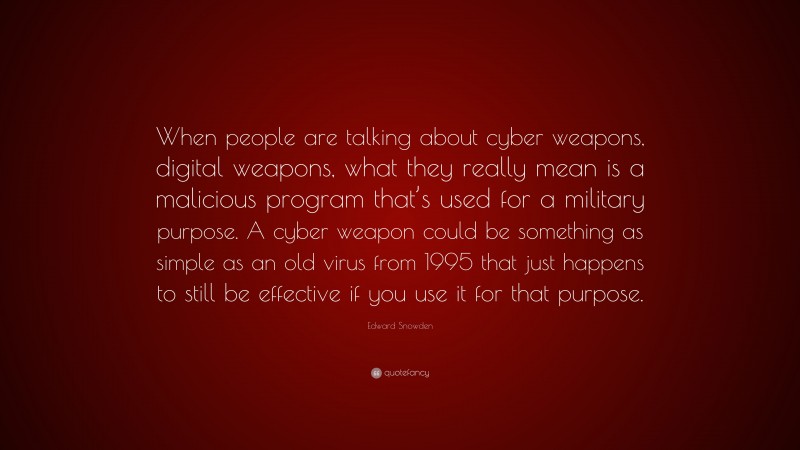 Edward Snowden Quote: “When people are talking about cyber weapons, digital weapons, what they really mean is a malicious program that’s used for a military purpose. A cyber weapon could be something as simple as an old virus from 1995 that just happens to still be effective if you use it for that purpose.”