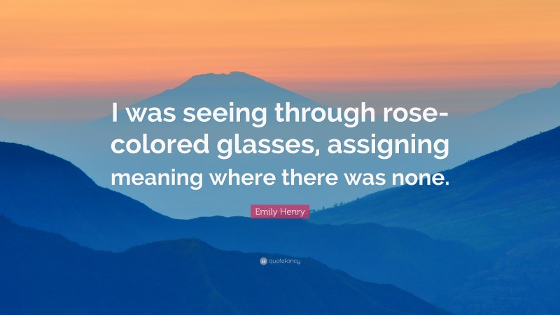Emily Henry Quote: “I was seeing through rose-colored glasses, assigning meaning where there was none.”