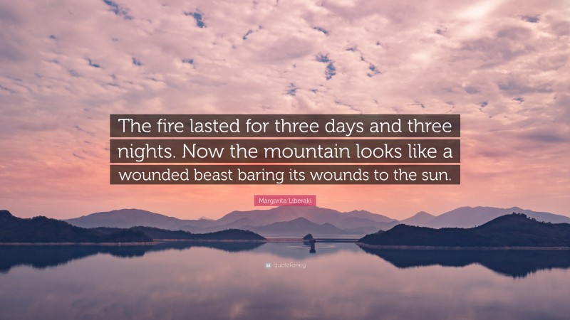 Margarita Liberaki Quote: “The fire lasted for three days and three nights. Now the mountain looks like a wounded beast baring its wounds to the sun.”