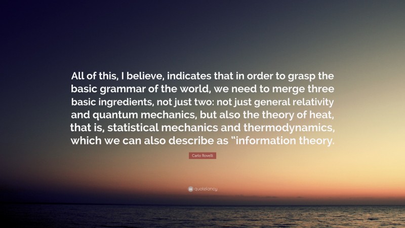 Carlo Rovelli Quote: “All of this, I believe, indicates that in order to grasp the basic grammar of the world, we need to merge three basic ingredients, not just two: not just general relativity and quantum mechanics, but also the theory of heat, that is, statistical mechanics and thermodynamics, which we can also describe as “information theory.”