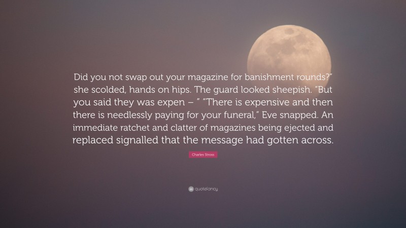 Charles Stross Quote: “Did you not swap out your magazine for banishment rounds?” she scolded, hands on hips. The guard looked sheepish. “But you said they was expen – ” “There is expensive and then there is needlessly paying for your funeral,” Eve snapped. An immediate ratchet and clatter of magazines being ejected and replaced signalled that the message had gotten across.”