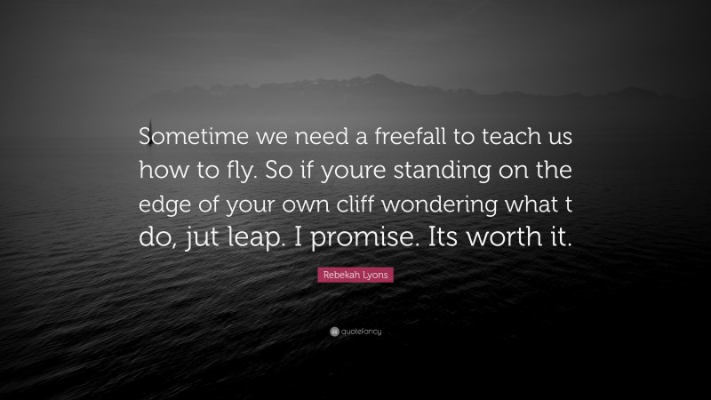 Rebekah Lyons Quote: “Sometime we need a freefall to teach us how to fly. So if youre standing on the edge of your own cliff wondering what t do, jut leap. I promise. Its worth it.”