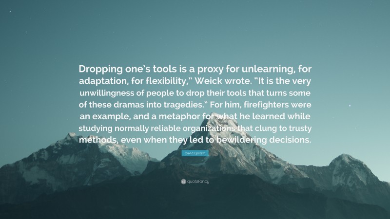 David Epstein Quote: “Dropping one’s tools is a proxy for unlearning, for adaptation, for flexibility,” Weick wrote. “It is the very unwillingness of people to drop their tools that turns some of these dramas into tragedies.” For him, firefighters were an example, and a metaphor for what he learned while studying normally reliable organizations that clung to trusty methods, even when they led to bewildering decisions.”