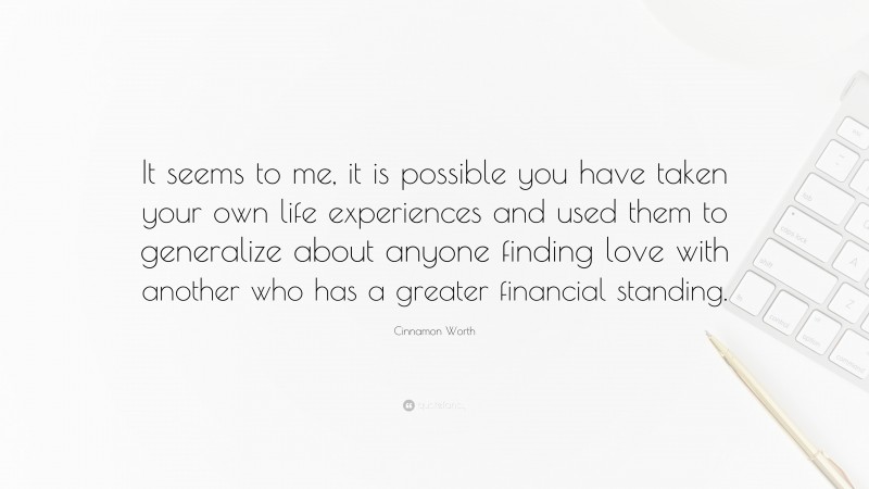 Cinnamon Worth Quote: “It seems to me, it is possible you have taken your own life experiences and used them to generalize about anyone finding love with another who has a greater financial standing.”