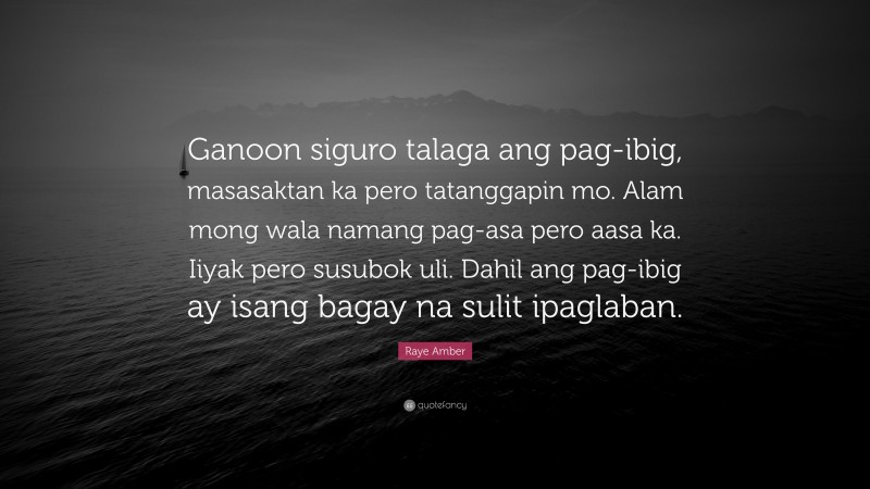 Raye Amber Quote: “Ganoon siguro talaga ang pag-ibig, masasaktan ka pero tatanggapin mo. Alam mong wala namang pag-asa pero aasa ka. Iiyak pero susubok uli. Dahil ang pag-ibig ay isang bagay na sulit ipaglaban.”