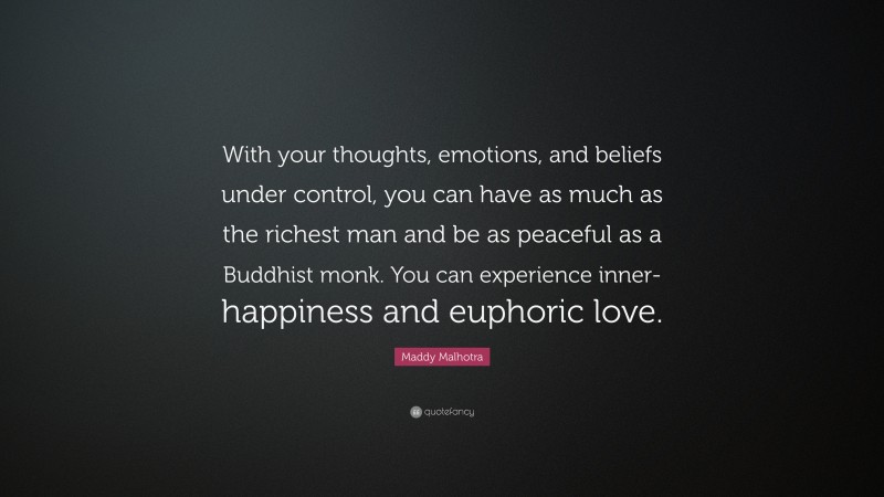 Maddy Malhotra Quote: “With your thoughts, emotions, and beliefs under control, you can have as much as the richest man and be as peaceful as a Buddhist monk. You can experience inner-happiness and euphoric love.”