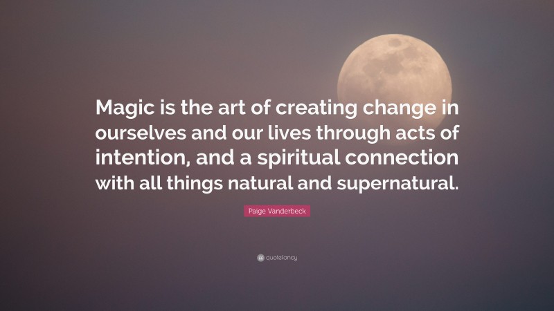 Paige Vanderbeck Quote: “Magic is the art of creating change in ourselves and our lives through acts of intention, and a spiritual connection with all things natural and supernatural.”
