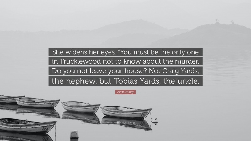 Amita Murray Quote: “She widens her eyes. “You must be the only one in Trucklewood not to know about the murder. Do you not leave your house? Not Craig Yards, the nephew, but Tobias Yards, the uncle.”