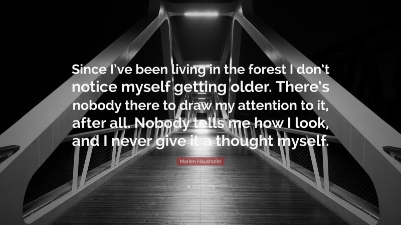 Marlen Haushofer Quote: “Since I’ve been living in the forest I don’t notice myself getting older. There’s nobody there to draw my attention to it, after all. Nobody tells me how I look, and I never give it a thought myself.”
