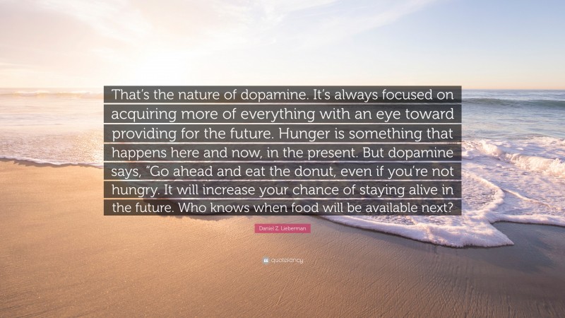 Daniel Z. Lieberman Quote: “That’s the nature of dopamine. It’s always focused on acquiring more of everything with an eye toward providing for the future. Hunger is something that happens here and now, in the present. But dopamine says, “Go ahead and eat the donut, even if you’re not hungry. It will increase your chance of staying alive in the future. Who knows when food will be available next?”