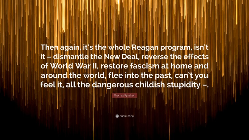 Thomas Pynchon Quote: “Then again, it’s the whole Reagan program, isn’t it – dismantle the New Deal, reverse the effects of World War II, restore fascism at home and around the world, flee into the past, can’t you feel it, all the dangerous childish stupidity –.”