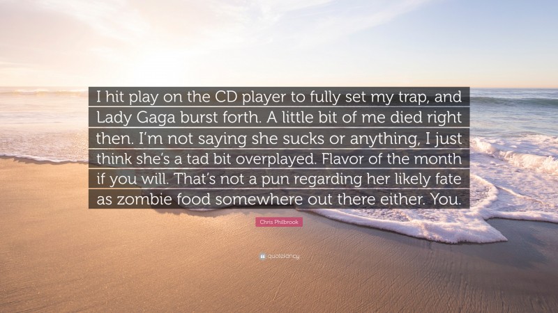 Chris Philbrook Quote: “I hit play on the CD player to fully set my trap, and Lady Gaga burst forth. A little bit of me died right then. I’m not saying she sucks or anything, I just think she’s a tad bit overplayed. Flavor of the month if you will. That’s not a pun regarding her likely fate as zombie food somewhere out there either. You.”