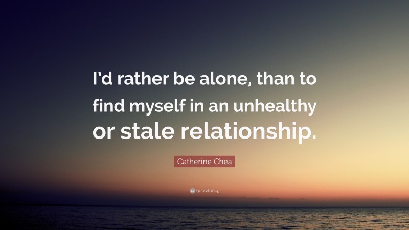 Catherine Chea Quote: “I’d rather be alone, than to find myself in an unhealthy or stale relationship.”