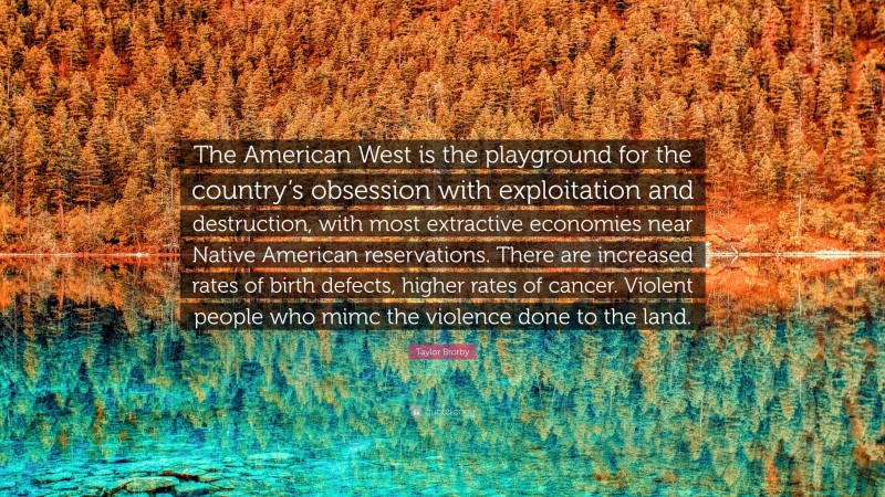 Taylor Brorby Quote: “The American West is the playground for the country’s obsession with exploitation and destruction, with most extractive economies near Native American reservations. There are increased rates of birth defects, higher rates of cancer. Violent people who mimc the violence done to the land.”