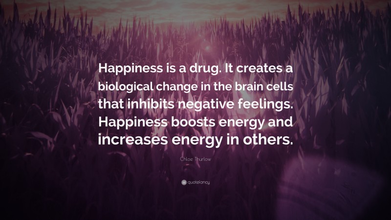 Chloe Thurlow Quote: “Happiness is a drug. It creates a biological change in the brain cells that inhibits negative feelings. Happiness boosts energy and increases energy in others.”