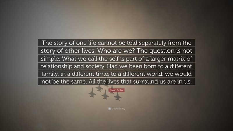 Susan Griffin Quote: “The story of one life cannot be told separately from the story of other lives. Who are we? The question is not simple. What we call the self is part of a larger matrix of relationship and society. Had we been born to a different family, in a different time, to a different world, we would not be the same. All the lives that surround us are in us.”