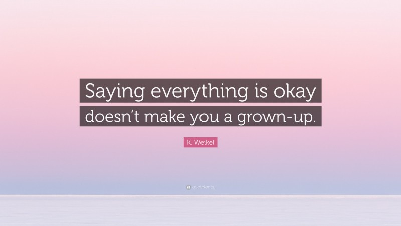 K. Weikel Quote: “Saying everything is okay doesn’t make you a grown-up.”