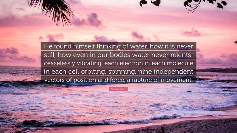 Anthony Doerr Quote: “He found himself thinking of water, how it is never still, how even in our bodies water never relents: ceaselessly vibrating, each electron in each molecule in each cell orbiting, spinning, nine independent vectors of position and force, a rapture of movement.”