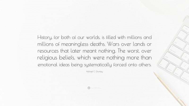 Michael C. Grumley Quote: “History, for both of our worlds, is filled with millions and millions of meaningless deaths. Wars over lands or resources that later meant nothing. The worst, over religious beliefs, which were nothing more than emotional ideas being systematically forced onto others.”