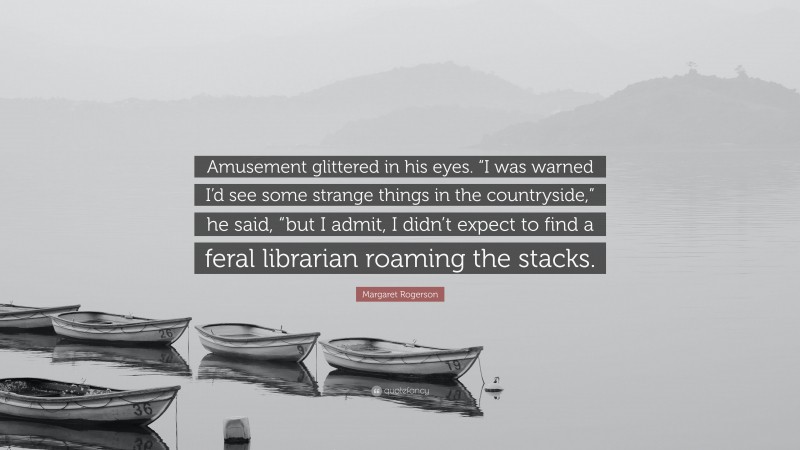 Margaret Rogerson Quote: “Amusement glittered in his eyes. “I was warned I’d see some strange things in the countryside,” he said, “but I admit, I didn’t expect to find a feral librarian roaming the stacks.”