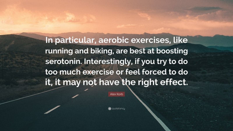 Alex Korb Quote: “In particular, aerobic exercises, like running and biking, are best at boosting serotonin. Interestingly, if you try to do too much exercise or feel forced to do it, it may not have the right effect.”