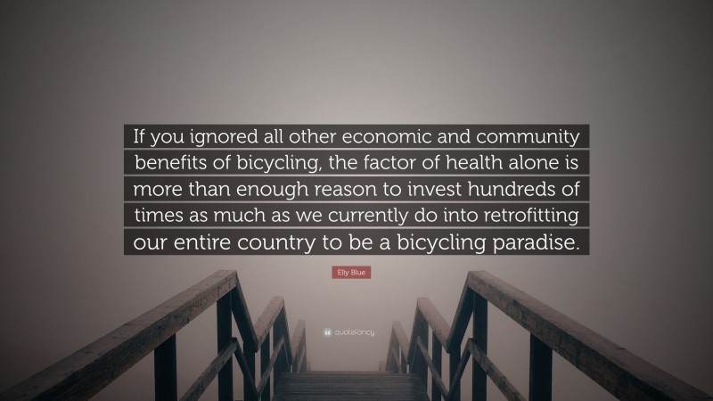 Elly Blue Quote: “If you ignored all other economic and community benefits of bicycling, the factor of health alone is more than enough reason to invest hundreds of times as much as we currently do into retrofitting our entire country to be a bicycling paradise.”