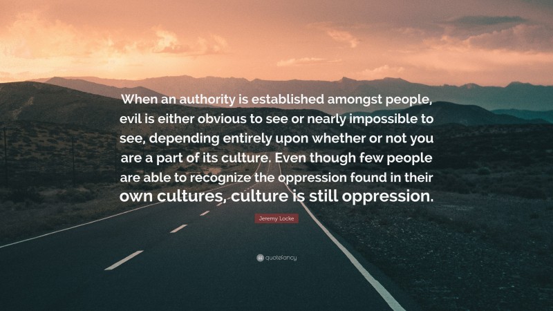 Jeremy Locke Quote: “When an authority is established amongst people, evil is either obvious to see or nearly impossible to see, depending entirely upon whether or not you are a part of its culture. Even though few people are able to recognize the oppression found in their own cultures, culture is still oppression.”