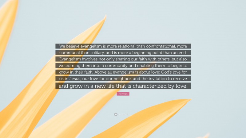 Hal Knight Quote: “We believe evangelism is more relational than confrontational, more communal than solitary, and is more a beginning point than an end. Evangelism involves not only sharing our faith with others, but also welcoming them into a community and enabling them to begin to grow in their faith. Above all evangelism is about love: God’s love for us in Jesus, our love for our neighbor, and the invitation to receive and grow in a new life that is characterized by love.”