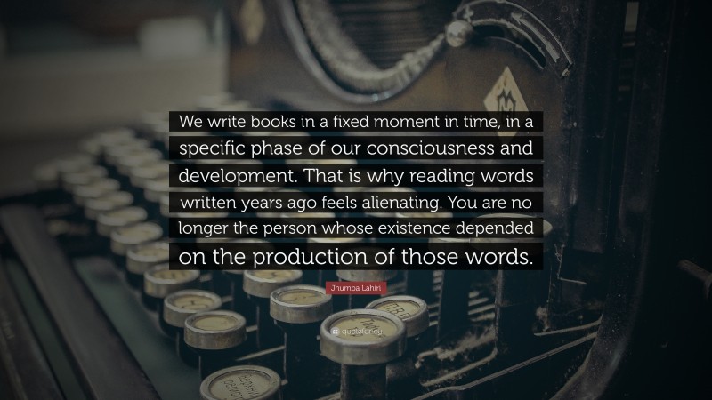 Jhumpa Lahiri Quote: “We write books in a fixed moment in time, in a specific phase of our consciousness and development. That is why reading words written years ago feels alienating. You are no longer the person whose existence depended on the production of those words.”