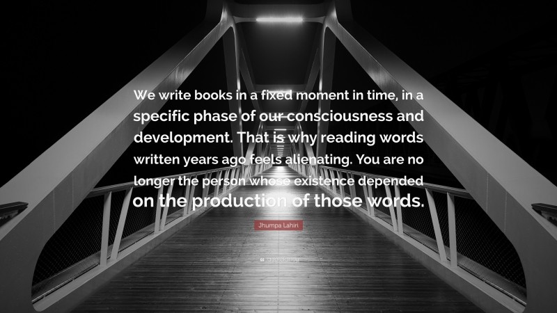 Jhumpa Lahiri Quote: “We write books in a fixed moment in time, in a specific phase of our consciousness and development. That is why reading words written years ago feels alienating. You are no longer the person whose existence depended on the production of those words.”