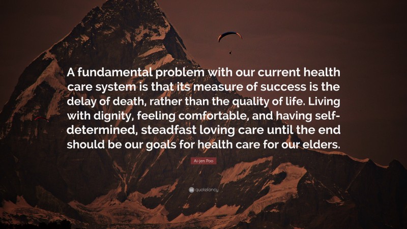Ai-jen Poo Quote: “A fundamental problem with our current health care system is that its measure of success is the delay of death, rather than the quality of life. Living with dignity, feeling comfortable, and having self-determined, steadfast loving care until the end should be our goals for health care for our elders.”