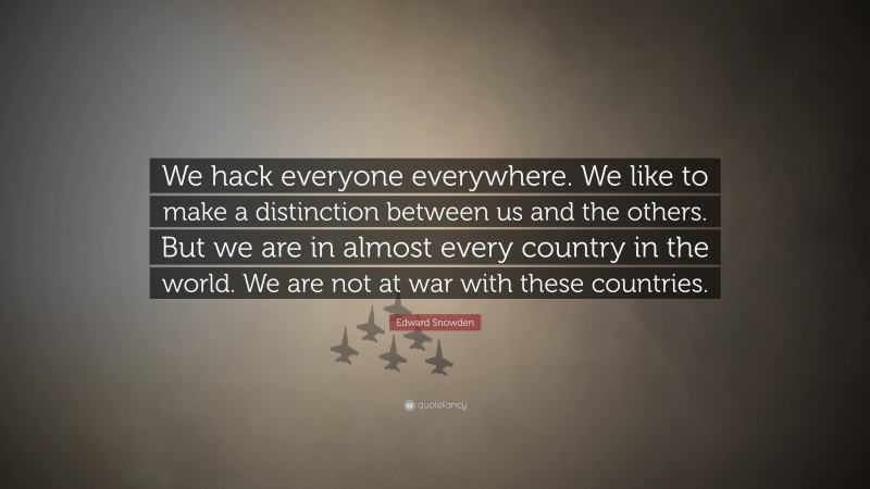 Edward Snowden Quote: “We hack everyone everywhere. We like to make a distinction between us and the others. But we are in almost every country in the world. We are not at war with these countries.”