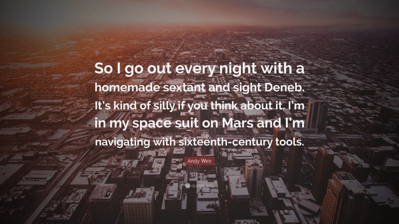 Andy Weir Quote: “So I go out every night with a homemade sextant and sight Deneb. It’s kind of silly if you think about it. I’m in my space suit on Mars and I’m navigating with sixteenth-century tools.”