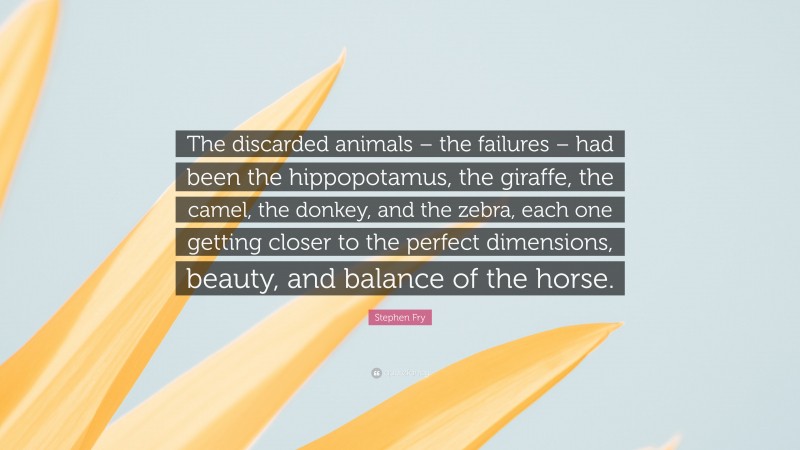 Stephen Fry Quote: “The discarded animals – the failures – had been the hippopotamus, the giraffe, the camel, the donkey, and the zebra, each one getting closer to the perfect dimensions, beauty, and balance of the horse.”