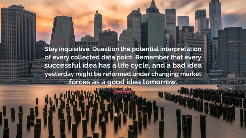 Ken Goldstein Quote: “Stay inquisitive. Question the potential interpretation of every collected data point. Remember that every successful idea has a life cycle, and a bad idea yesterday might be reformed under changing market forces as a good idea tomorrow.”