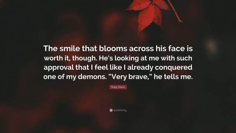 Ruby Dixon Quote: “The smile that blooms across his face is worth it, though. He’s looking at me with such approval that I feel like I already conquered one of my demons. “Very brave,” he tells me.”