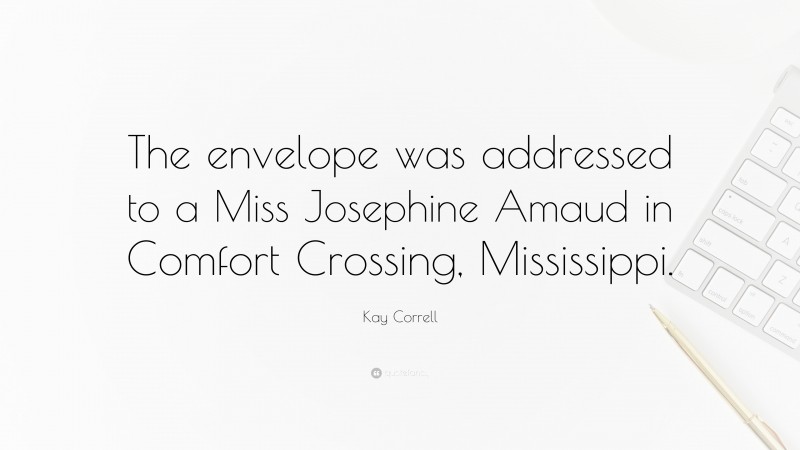 Kay Correll Quote: “The envelope was addressed to a Miss Josephine Amaud in Comfort Crossing, Mississippi.”